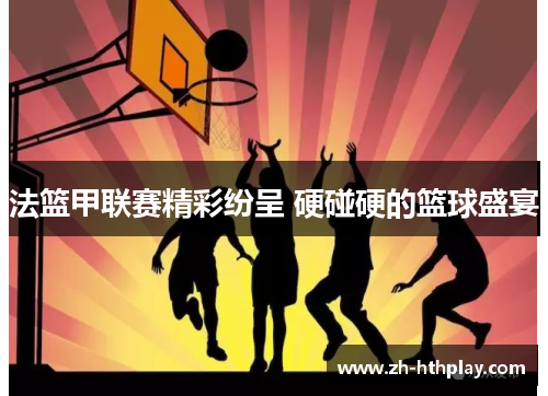 法篮甲联赛精彩纷呈 硬碰硬的篮球盛宴