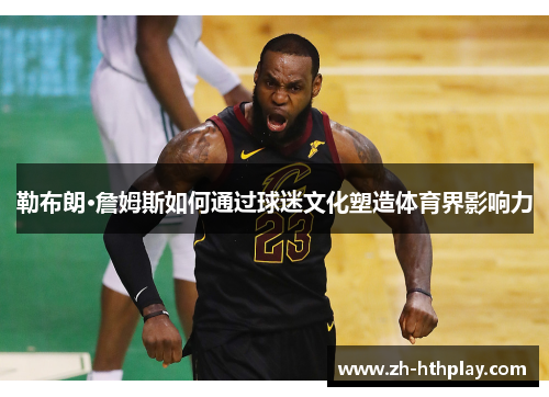 勒布朗·詹姆斯如何通过球迷文化塑造体育界影响力